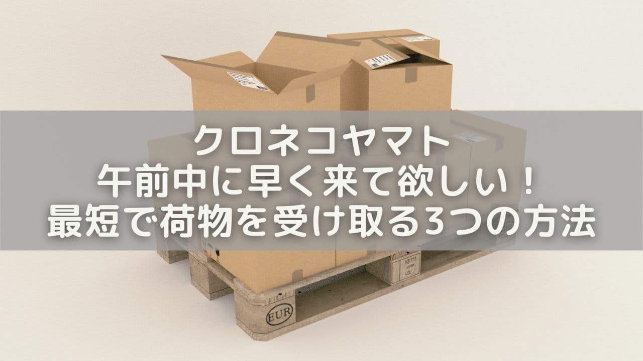 クロネコヤマト午前中に早く来て欲しい！最短で荷物を受け取る3つの方法